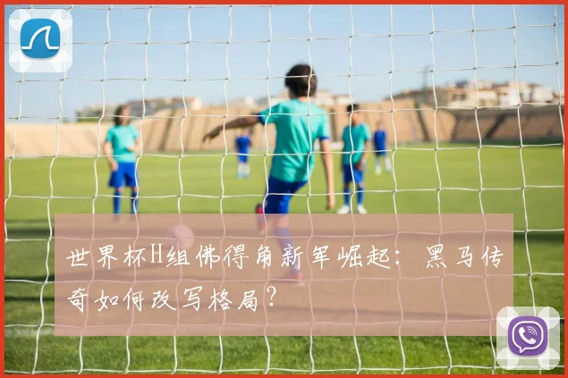 世界杯H组佛得角新军崛起：黑马传奇如何改写格局？