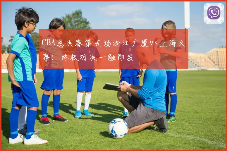 CBA总决赛第五场浙江广厦vs上海久事：终极对决一触即发