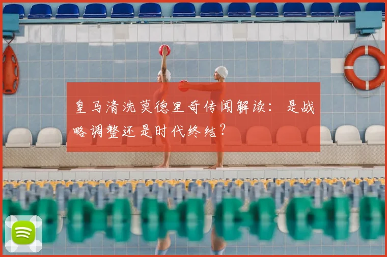 皇马清洗莫德里奇传闻解读：是战略调整还是时代终结？
