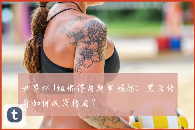 世界杯H组佛得角新军崛起：黑马传奇如何改写格局？
