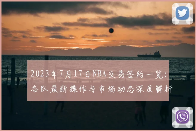 2023年7月17日NBA交易签约一览：各队最新操作与市场动态深度解析