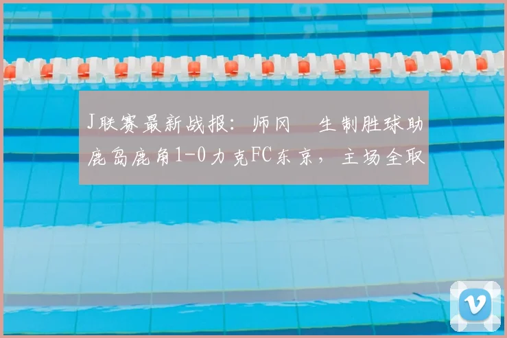 J联赛最新战报：师冈柊生制胜球助鹿岛鹿角1-0力克FC东京，主场全取三分