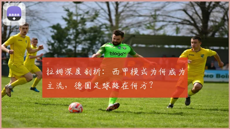 拉姆深度剖析：西甲模式为何成为主流，德国足球路在何方？