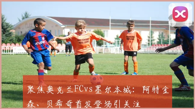聚焦奥克兰FCvs墨尔本城：阿特金森、贝希奇首发登场引关注