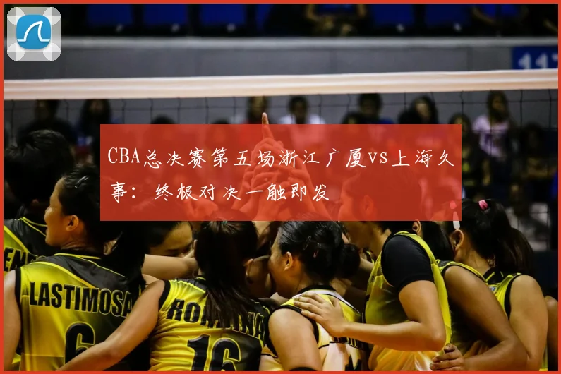 CBA总决赛第五场浙江广厦vs上海久事：终极对决一触即发
