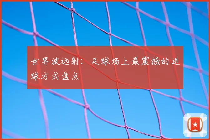 世界波远射：足球场上最震撼的进球方式盘点