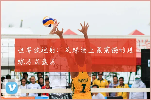 世界波远射：足球场上最震撼的进球方式盘点