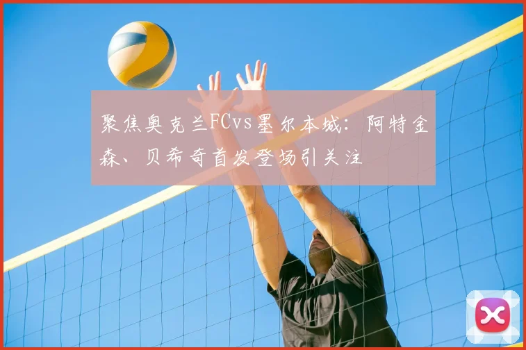 聚焦奥克兰FCvs墨尔本城：阿特金森、贝希奇首发登场引关注
