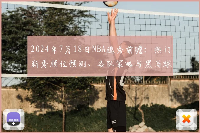 2024年7月18日NBA选秀前瞻：热门新秀顺位预测、各队策略与黑马球员深度分析