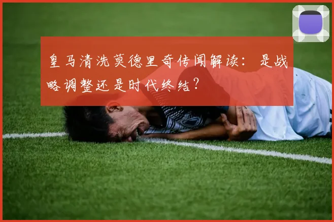 皇马清洗莫德里奇传闻解读：是战略调整还是时代终结？