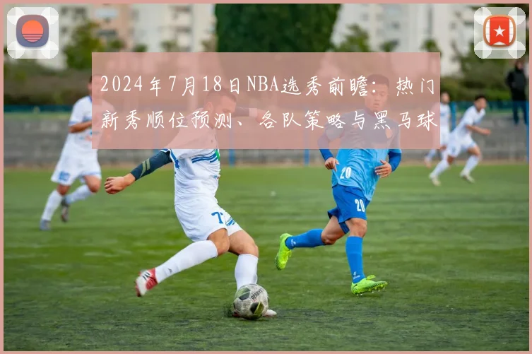 2024年7月18日NBA选秀前瞻：热门新秀顺位预测、各队策略与黑马球员深度分析