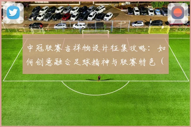 中冠联赛吉祥物设计征集攻略：如何创意融合足球精神与联赛特色（附投稿指南）