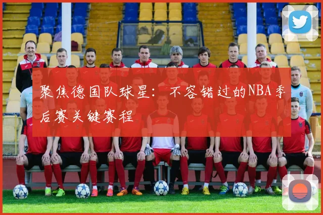 聚焦德国队球星：不容错过的NBA季后赛关键赛程