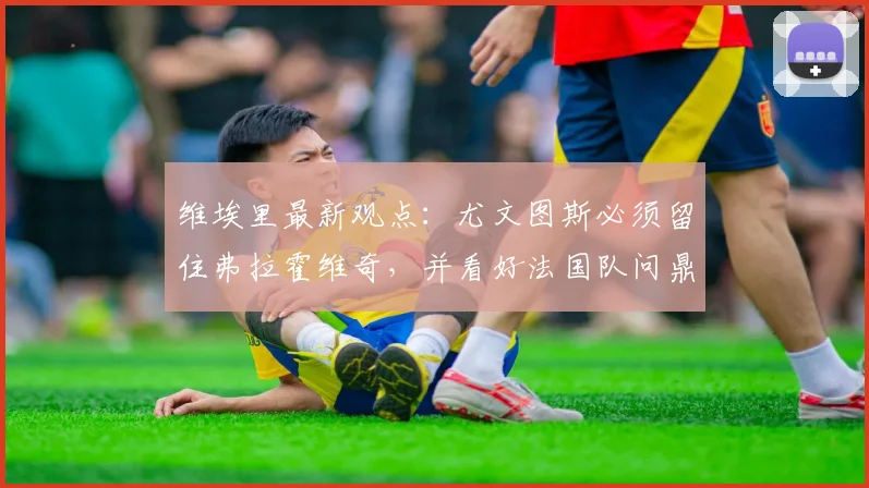 维埃里最新观点：尤文图斯必须留住弗拉霍维奇，并看好法国队问鼎2026世界杯冠军