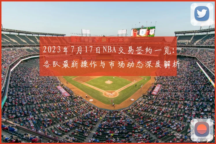 2023年7月17日NBA交易签约一览：各队最新操作与市场动态深度解析