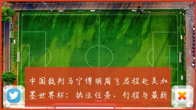 中国裁判马宁傅明周飞启程赴美加墨世界杯：执法任务、行程与最新动态详解